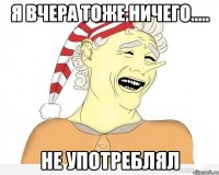 я вчера тоже ничего..... не употреблял