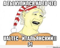 А ты купился на то что Valtec - итальянский)) ?!