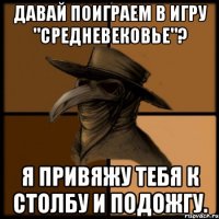 Давай поиграем в игру "средневековье"? Я привяжу тебя к столбу и подожгу.