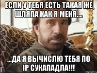 Если у тебя есть такая же шляпа как я меня.... ...да Я вычислю тебя по Ip сукападла!!!