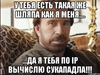 у тебя есть такая же шляпа как я меня.... ...да Я тебя по Ip вычислю сукападла!!!