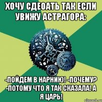 Хочу сдеоать так если увижу Астрагора: -Пойдем в Нарнию! -Почему? -Потому что я так сказала! А я Царь!