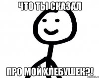 Что ты сказал про мой хлебушек?!