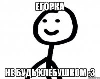 егорка не будь хлебушком :3