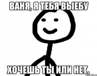 Ваня, я тебя выебу Хочешь ты или нет.