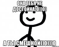 Она тебя не достойна)0))0) А ты смешной))0)))0