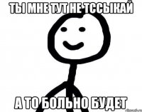 Ты мне тут не тссыкай А то больно будет