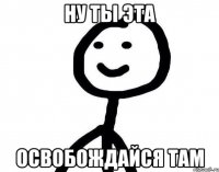 Ну ты эта Освобождайся там