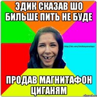 эдик сказав шо бильше пить не буде продав магнитафон циганям