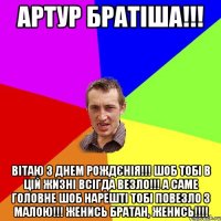 Артур братіша!!! Вітаю з Днем рождєнія!!! Шоб тобі в цій жизні всігда везло!!! А саме головне шоб нарешті тобі повезло з Малою!!! Женись братан, женись!!!!