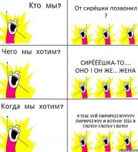 От сирёшки позвонил ? Сирёёёшка-то.... ОНО ! Он же... ЖЕНА Я тебе хуй пирирееежууууу пириреежуу и воткну тебе в глотку глотку глотку