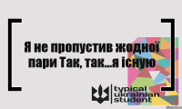 Я не пропустив жодної пари Так, так...я існую