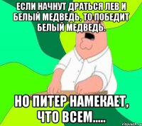 Если начнут драться лев и белый медведь, то победит белый медведь. Но Питер намекает, что всем.....