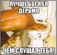 Лучше бы я ел дерьмо чем слушал тебя!