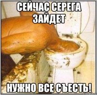 Сейчас Серега зайдет Нужно все съесть!