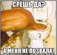 срёшь да? а меня не позвала!