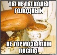 Ты не ты,колы голодный Не тормозы,ляж поспы.