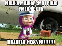 МІШКА МІШКА СМОТРІШО УМЕНЯ ЄСТЬ ПАШЛА НАХУЙ!!!!!!!!