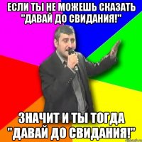 если ты не можешь сказать "Давай до свидания!" значит и ты тогда "Давай до свидания!"