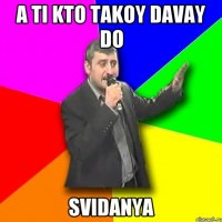 A ti kto takoy davay do SVIDANYA