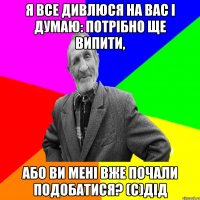 Я все дивлюся на Вас і думаю: потрібно ще випити, або Ви мені вже почали подобатися? (с)дід