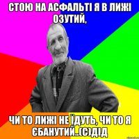 Стою на асфальті я в лижі озутий, чи то лижі не їдуть, чи то я єбанутий..(с)дід