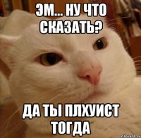 Эм... ну что сказать? Да ты плхуист тогда