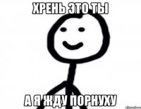 Хрень это ты А я жду порнуху