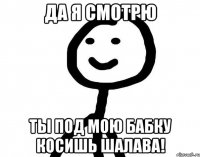 Да я смотрю Ты под мою бабку косишь шалава!