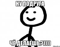 ну подруга чё делаешь?))))