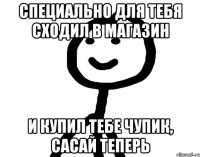 Специально для тебя сходил в магазин и купил тебе чупик, сасай теперь