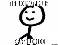 ТЫ ЧО МАЛЧИШЬ БРАТИШ)0)))0