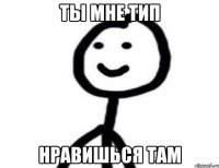 ты мне тип нравишься там