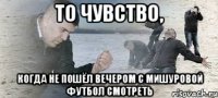 то чувство, когда не пошёл вечером с мишуровой футбол смотреть