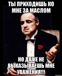 Ты приходишь ко мне за маслом но даже не выказываешь мне уважения!!!