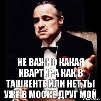 Не важно какая квартира как в ташкенте или нет,ты уже в Моске друг мой