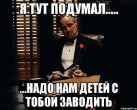 Я тут подумал..... ...надо нам детей с тобой заводить