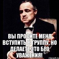 Вы просите меня вступить в группу, но делаете это без уважения!