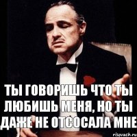 ты говоришь что ты любишь меня, но ты даже не отсосала мне