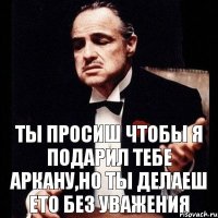 Ты просиш чтобы я подарил тебе Аркану,но ты делаеш ето без уважения