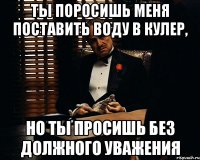 Ты поросишь меня поставить воду в кулер, но ты просишь без должного уважения