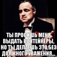 Ты просишь меня выдать контейнеры, но ты делаешь это без должного уважения...