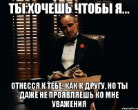 ты хочешь чтобы я... отнесся к тебе, как к другу, но ты даже не проявляешь ко мне уважения