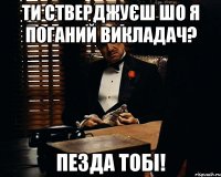 ти стверджуєш шо я поганий викладач? пезда тобі!