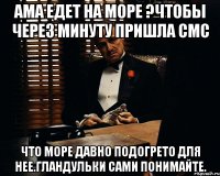 Ама едет на море ?чтобы через минуту пришла смс что море давно подогрето для нее.Гландульки сами понимайте.