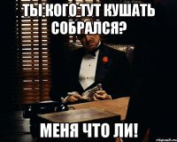 Ты кого тут кушать собрался? меня что ли!