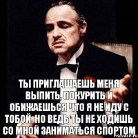 Ты приглашаешь меня выпить, покурить и обижаешься что я не иду с тобой, но ведь ты не ходишь со мной заниматься спортом