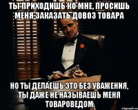 Ты приходишь ко мне, просишь меня заказать довоз товара Но ты делаешь это без уважения, ты даже не называешь меня товароведом