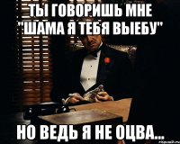 Ты говоришь мне "Шама я тебя выебу" Но ведь я не оцва...