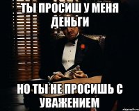 Ты просиш у меня деньги но ты не просишь с уважением